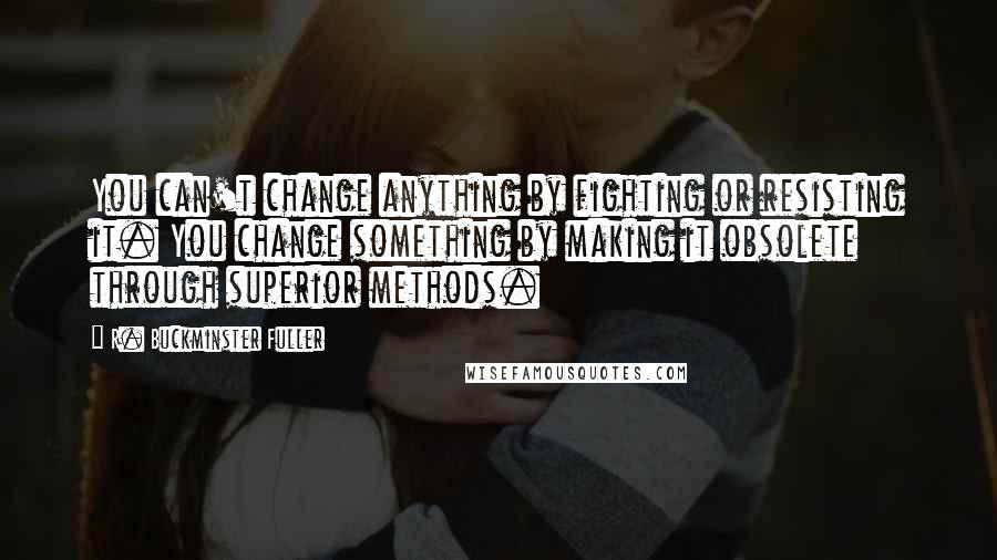 R. Buckminster Fuller Quotes: You can't change anything by fighting or resisting it. You change something by making it obsolete through superior methods.