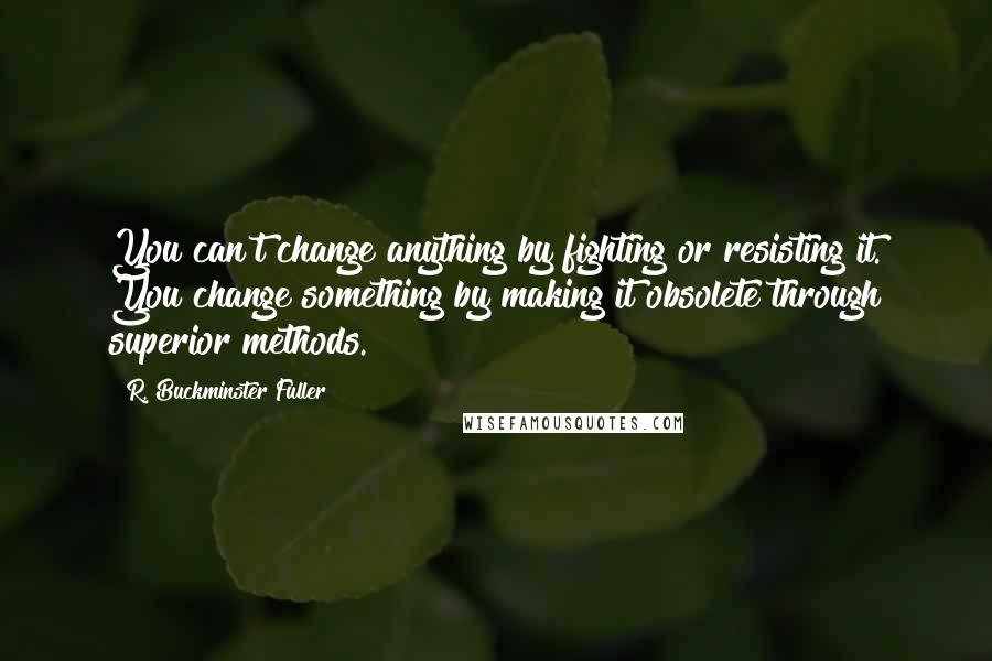 R. Buckminster Fuller Quotes: You can't change anything by fighting or resisting it. You change something by making it obsolete through superior methods.