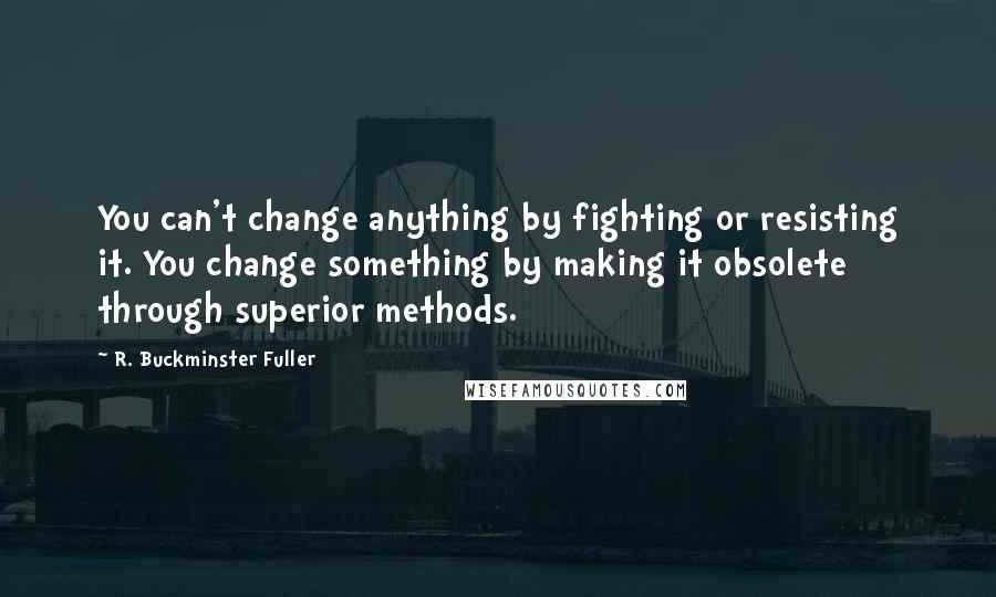 R. Buckminster Fuller Quotes: You can't change anything by fighting or resisting it. You change something by making it obsolete through superior methods.