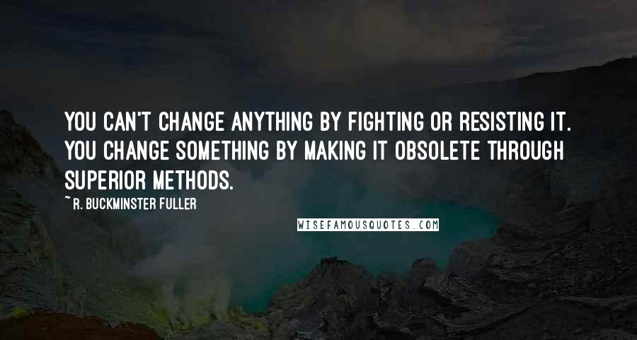 R. Buckminster Fuller Quotes: You can't change anything by fighting or resisting it. You change something by making it obsolete through superior methods.