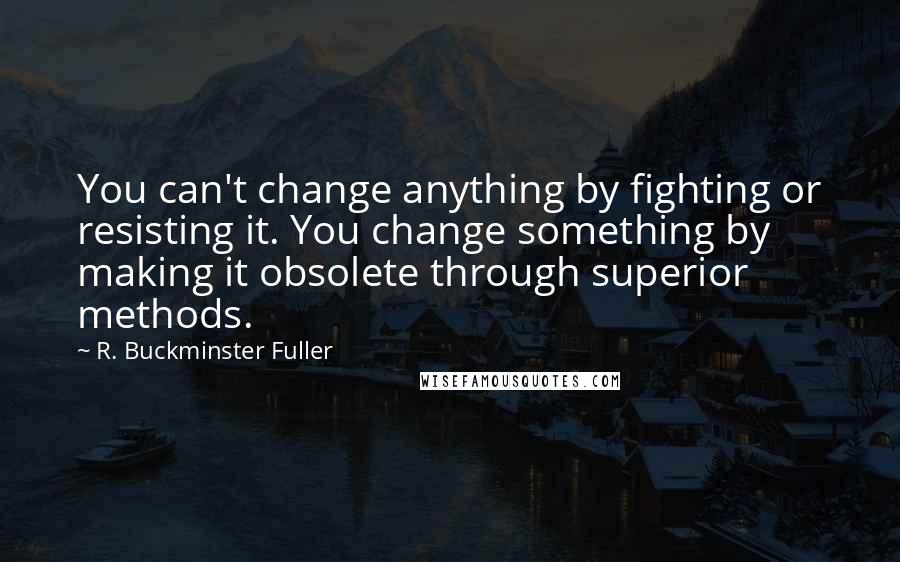 R. Buckminster Fuller Quotes: You can't change anything by fighting or resisting it. You change something by making it obsolete through superior methods.