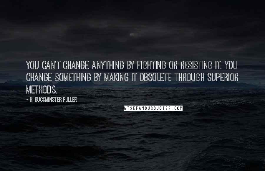 R. Buckminster Fuller Quotes: You can't change anything by fighting or resisting it. You change something by making it obsolete through superior methods.