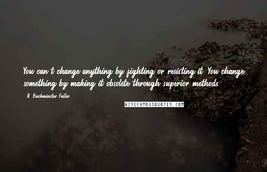 R. Buckminster Fuller Quotes: You can't change anything by fighting or resisting it. You change something by making it obsolete through superior methods.