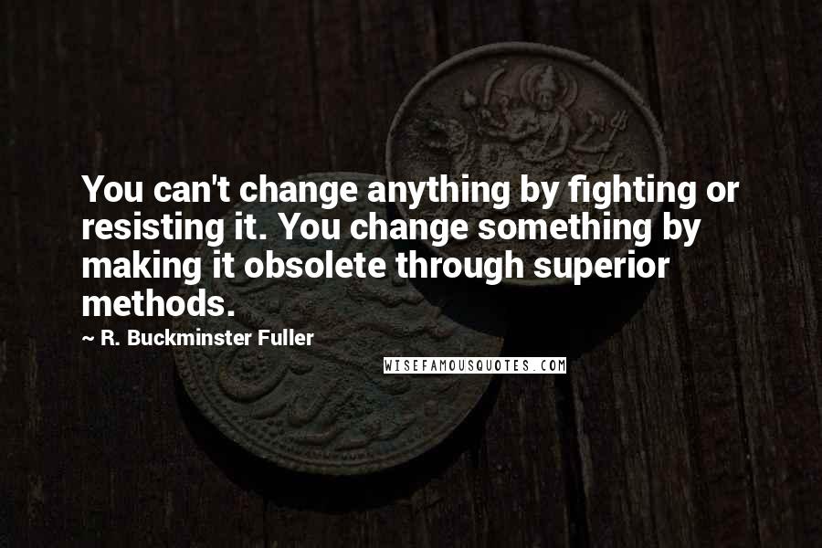 R. Buckminster Fuller Quotes: You can't change anything by fighting or resisting it. You change something by making it obsolete through superior methods.