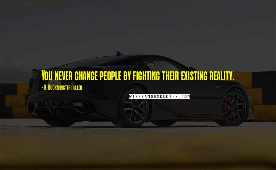 R. Buckminster Fuller Quotes: You never change people by fighting their existing reality.