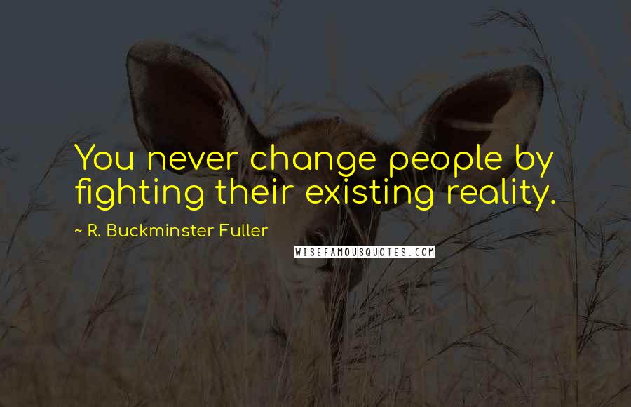 R. Buckminster Fuller Quotes: You never change people by fighting their existing reality.