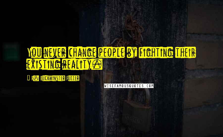 R. Buckminster Fuller Quotes: You never change people by fighting their existing reality.