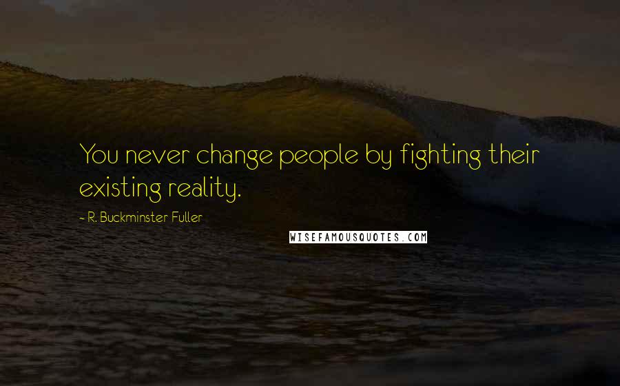 R. Buckminster Fuller Quotes: You never change people by fighting their existing reality.