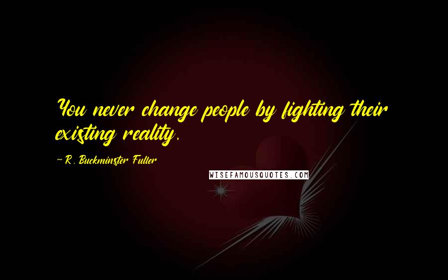 R. Buckminster Fuller Quotes: You never change people by fighting their existing reality.
