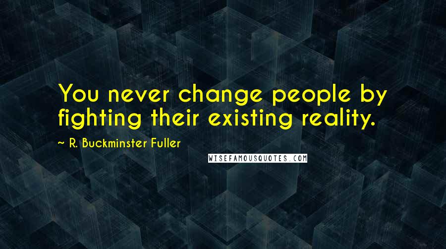 R. Buckminster Fuller Quotes: You never change people by fighting their existing reality.