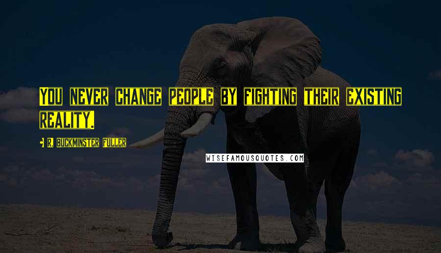 R. Buckminster Fuller Quotes: You never change people by fighting their existing reality.