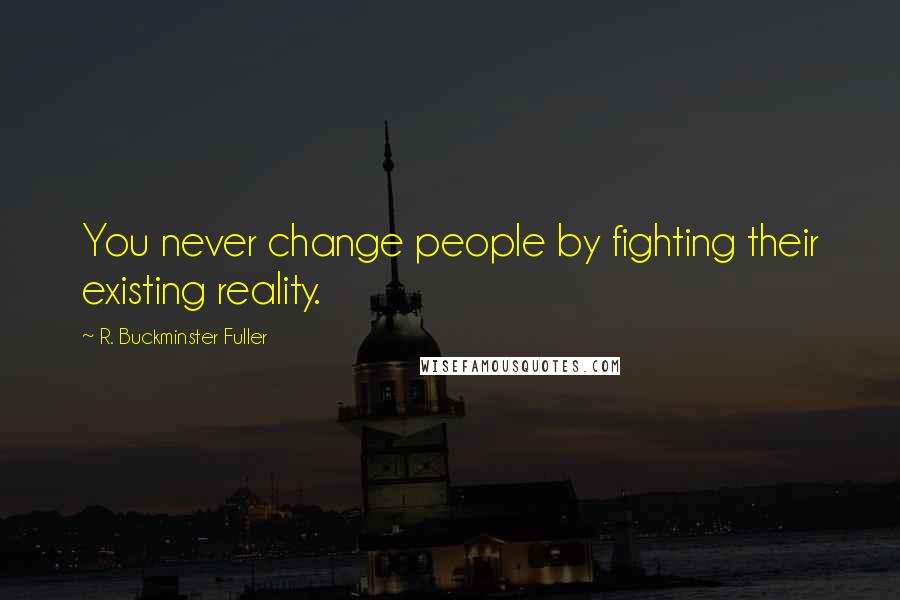 R. Buckminster Fuller Quotes: You never change people by fighting their existing reality.