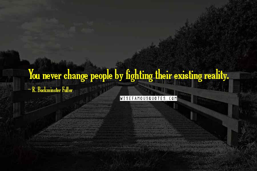 R. Buckminster Fuller Quotes: You never change people by fighting their existing reality.