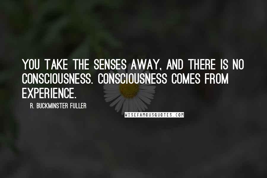 R. Buckminster Fuller Quotes: You take the senses away, and there is no consciousness. Consciousness comes from experience.