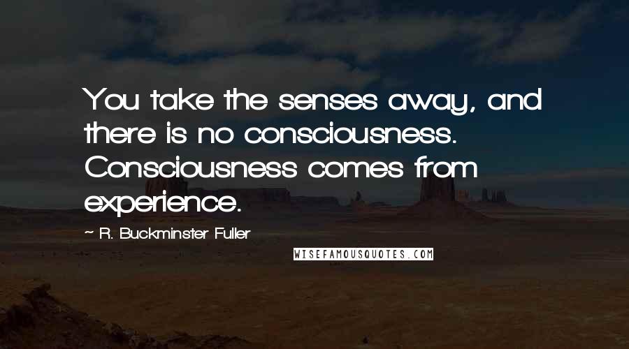 R. Buckminster Fuller Quotes: You take the senses away, and there is no consciousness. Consciousness comes from experience.