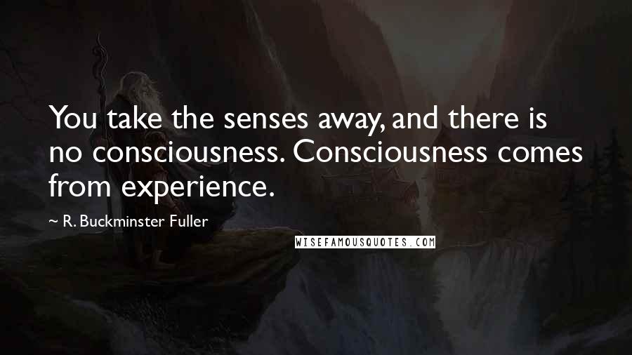 R. Buckminster Fuller Quotes: You take the senses away, and there is no consciousness. Consciousness comes from experience.