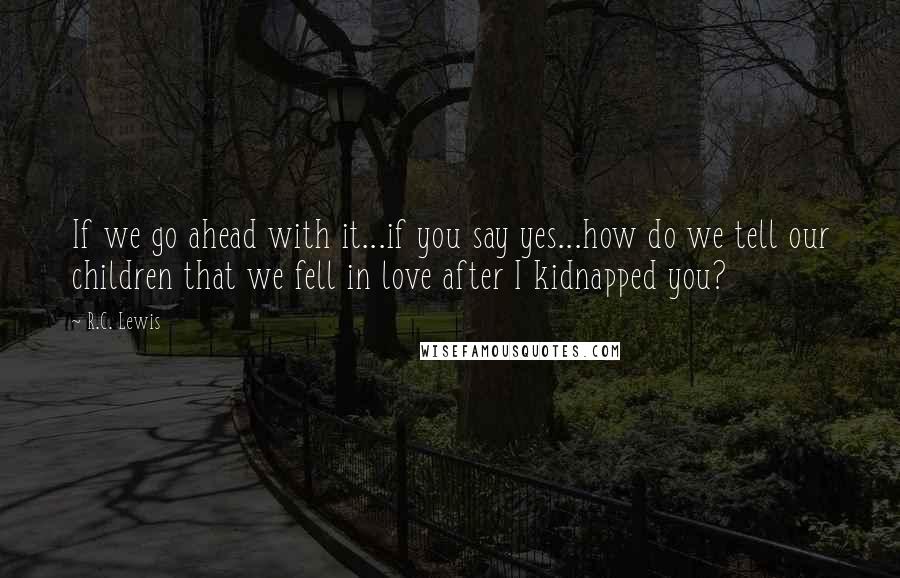 R.C. Lewis Quotes: If we go ahead with it...if you say yes...how do we tell our children that we fell in love after I kidnapped you?