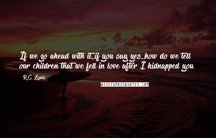 R.C. Lewis Quotes: If we go ahead with it...if you say yes...how do we tell our children that we fell in love after I kidnapped you?