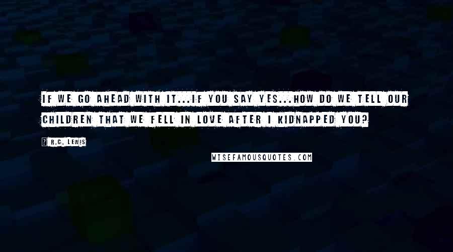 R.C. Lewis Quotes: If we go ahead with it...if you say yes...how do we tell our children that we fell in love after I kidnapped you?