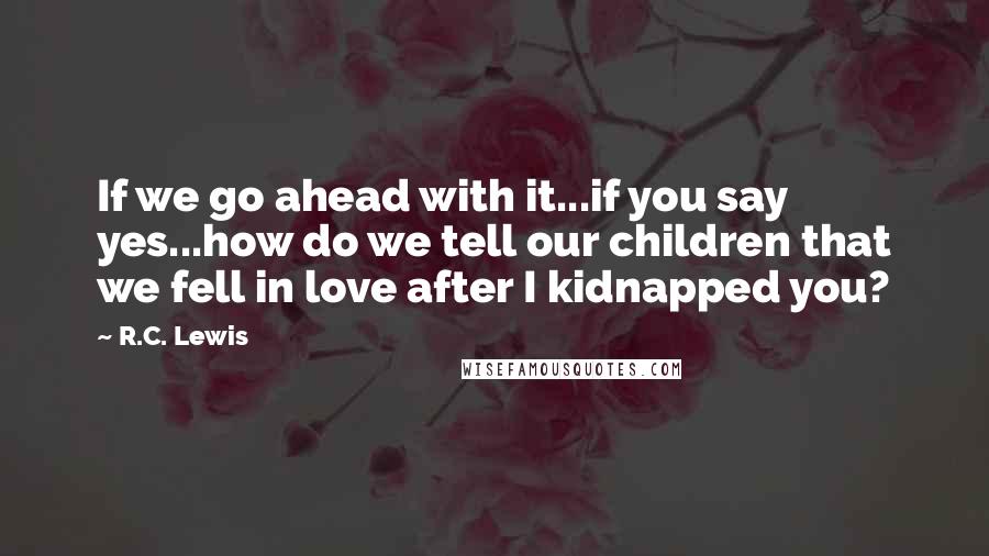 R.C. Lewis Quotes: If we go ahead with it...if you say yes...how do we tell our children that we fell in love after I kidnapped you?