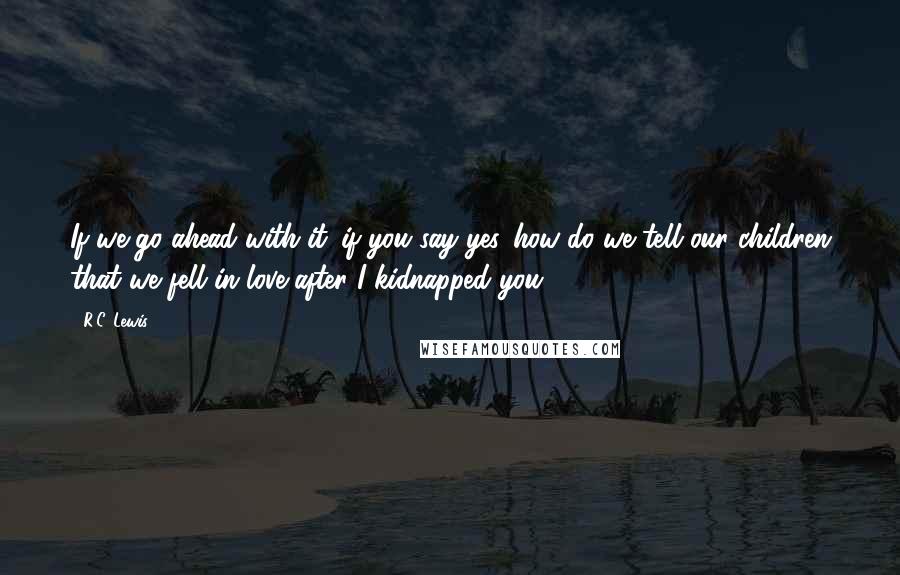 R.C. Lewis Quotes: If we go ahead with it...if you say yes...how do we tell our children that we fell in love after I kidnapped you?