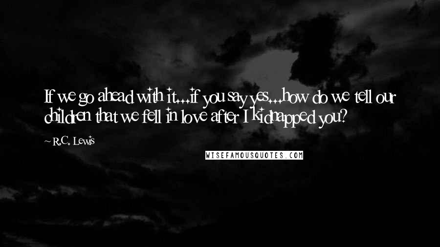 R.C. Lewis Quotes: If we go ahead with it...if you say yes...how do we tell our children that we fell in love after I kidnapped you?