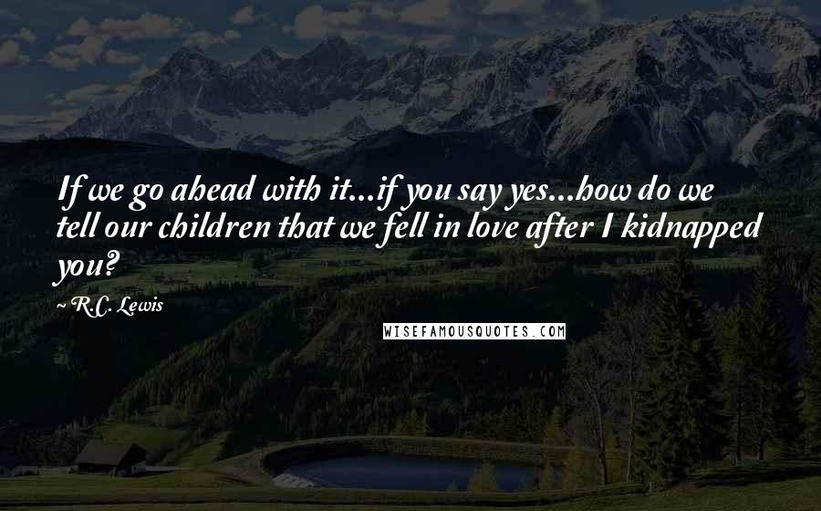 R.C. Lewis Quotes: If we go ahead with it...if you say yes...how do we tell our children that we fell in love after I kidnapped you?