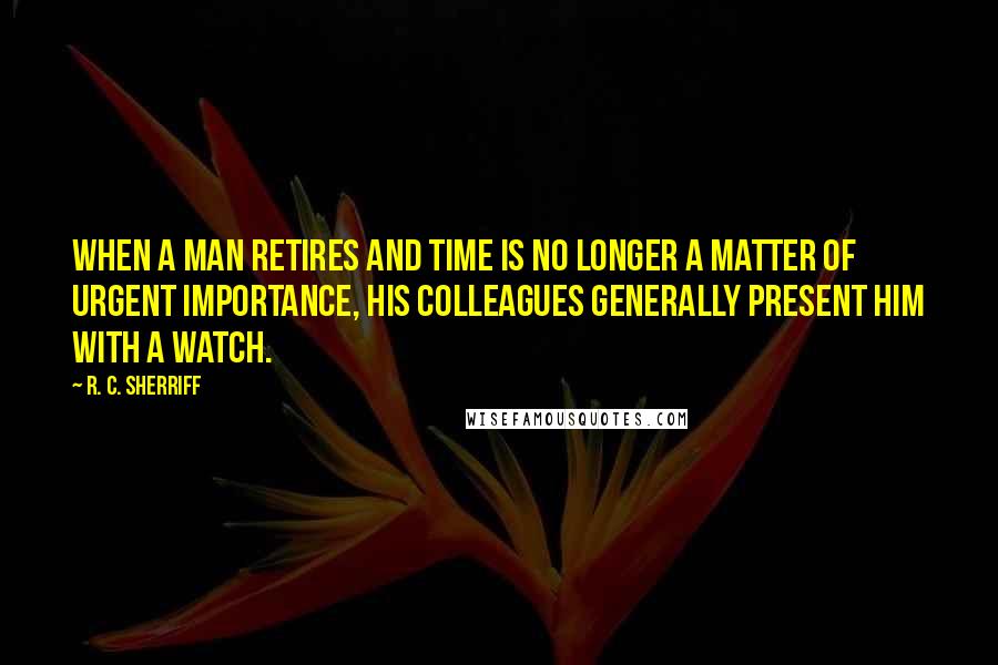 R. C. Sherriff Quotes: When a man retires and time is no longer a matter of urgent importance, his colleagues generally present him with a watch.