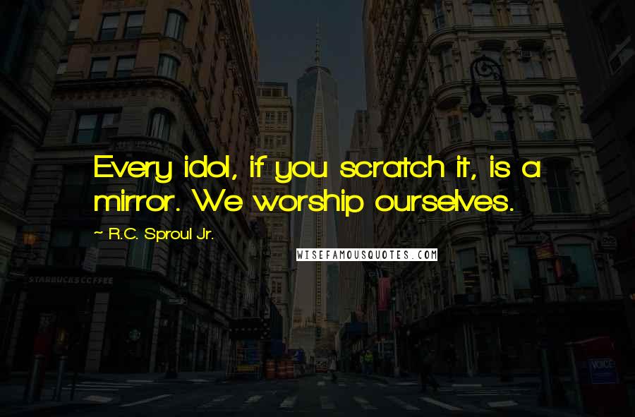 R.C. Sproul Jr. Quotes: Every idol, if you scratch it, is a mirror. We worship ourselves.