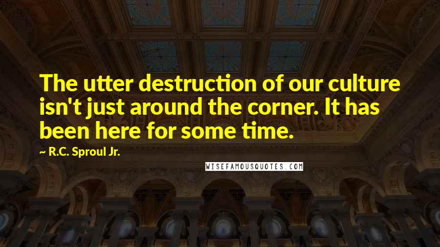 R.C. Sproul Jr. Quotes: The utter destruction of our culture isn't just around the corner. It has been here for some time.