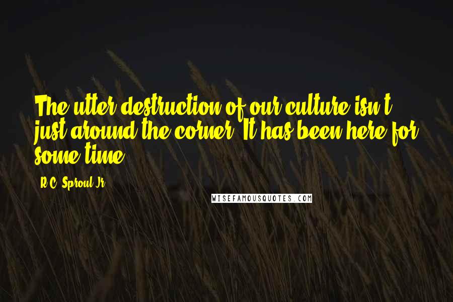 R.C. Sproul Jr. Quotes: The utter destruction of our culture isn't just around the corner. It has been here for some time.