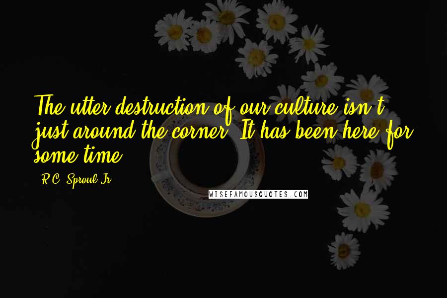 R.C. Sproul Jr. Quotes: The utter destruction of our culture isn't just around the corner. It has been here for some time.