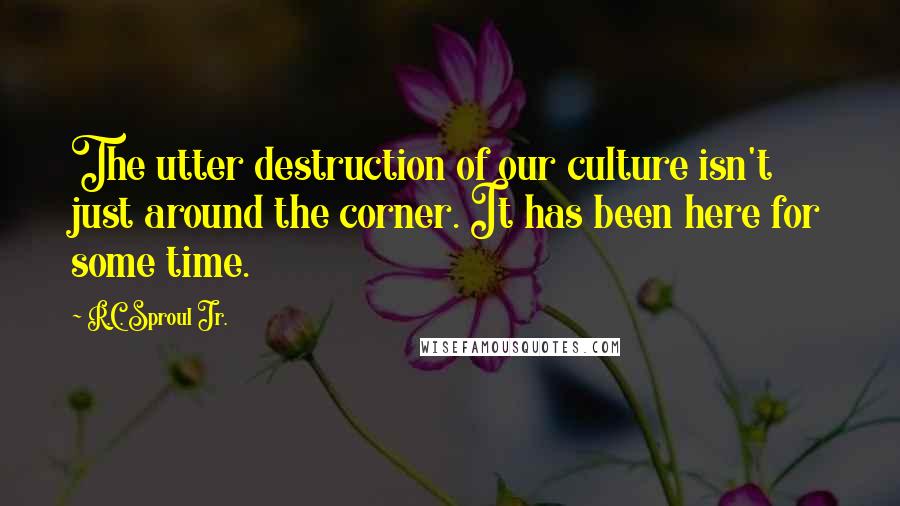 R.C. Sproul Jr. Quotes: The utter destruction of our culture isn't just around the corner. It has been here for some time.