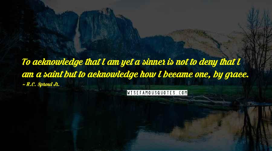 R.C. Sproul Jr. Quotes: To acknowledge that I am yet a sinner is not to deny that I am a saint but to acknowledge how I became one, by grace.