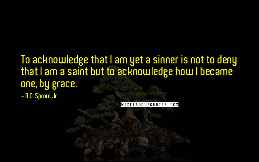 R.C. Sproul Jr. Quotes: To acknowledge that I am yet a sinner is not to deny that I am a saint but to acknowledge how I became one, by grace.