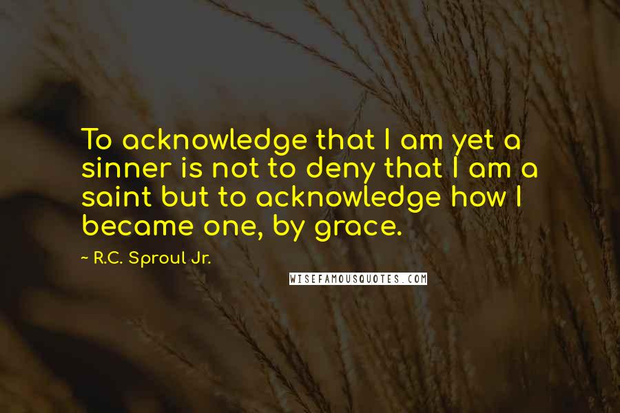 R.C. Sproul Jr. Quotes: To acknowledge that I am yet a sinner is not to deny that I am a saint but to acknowledge how I became one, by grace.