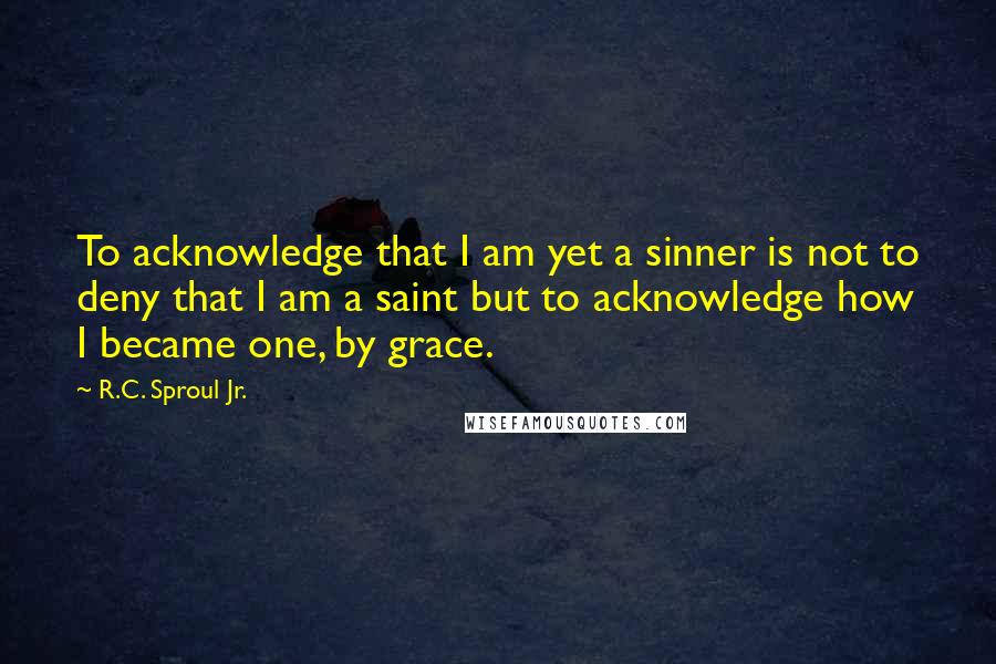 R.C. Sproul Jr. Quotes: To acknowledge that I am yet a sinner is not to deny that I am a saint but to acknowledge how I became one, by grace.