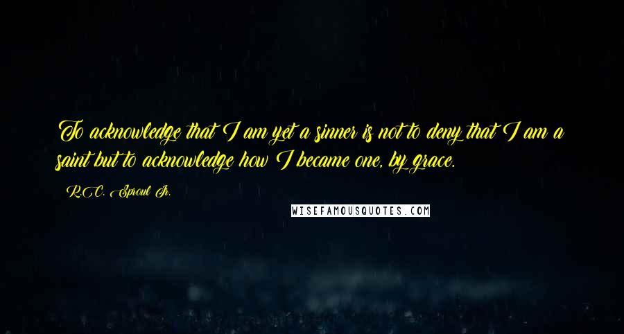 R.C. Sproul Jr. Quotes: To acknowledge that I am yet a sinner is not to deny that I am a saint but to acknowledge how I became one, by grace.