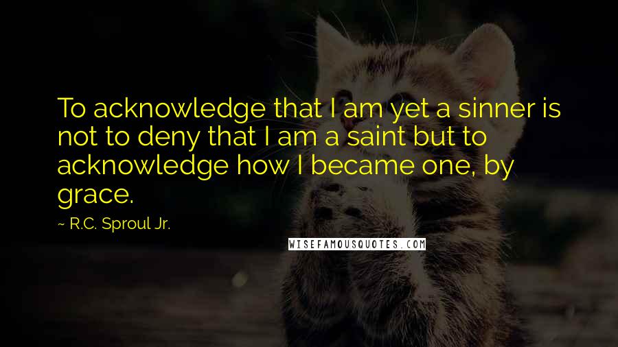 R.C. Sproul Jr. Quotes: To acknowledge that I am yet a sinner is not to deny that I am a saint but to acknowledge how I became one, by grace.