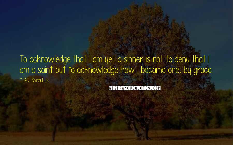 R.C. Sproul Jr. Quotes: To acknowledge that I am yet a sinner is not to deny that I am a saint but to acknowledge how I became one, by grace.