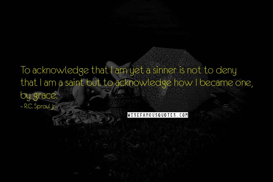 R.C. Sproul Jr. Quotes: To acknowledge that I am yet a sinner is not to deny that I am a saint but to acknowledge how I became one, by grace.