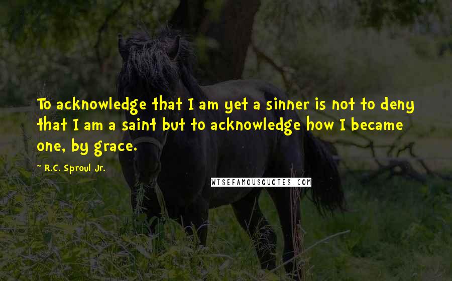 R.C. Sproul Jr. Quotes: To acknowledge that I am yet a sinner is not to deny that I am a saint but to acknowledge how I became one, by grace.