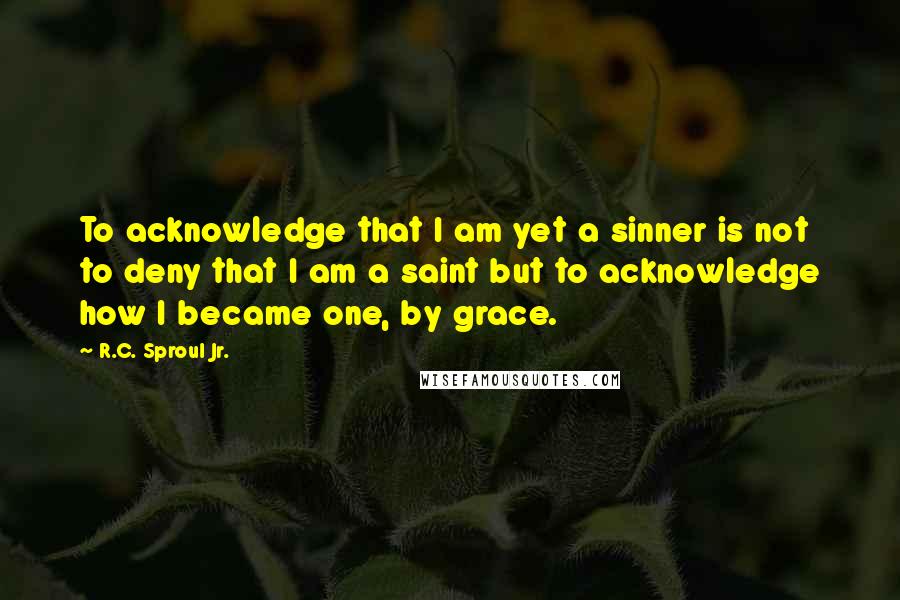 R.C. Sproul Jr. Quotes: To acknowledge that I am yet a sinner is not to deny that I am a saint but to acknowledge how I became one, by grace.