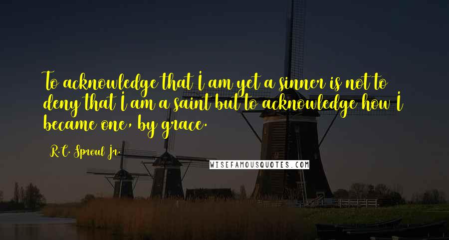 R.C. Sproul Jr. Quotes: To acknowledge that I am yet a sinner is not to deny that I am a saint but to acknowledge how I became one, by grace.