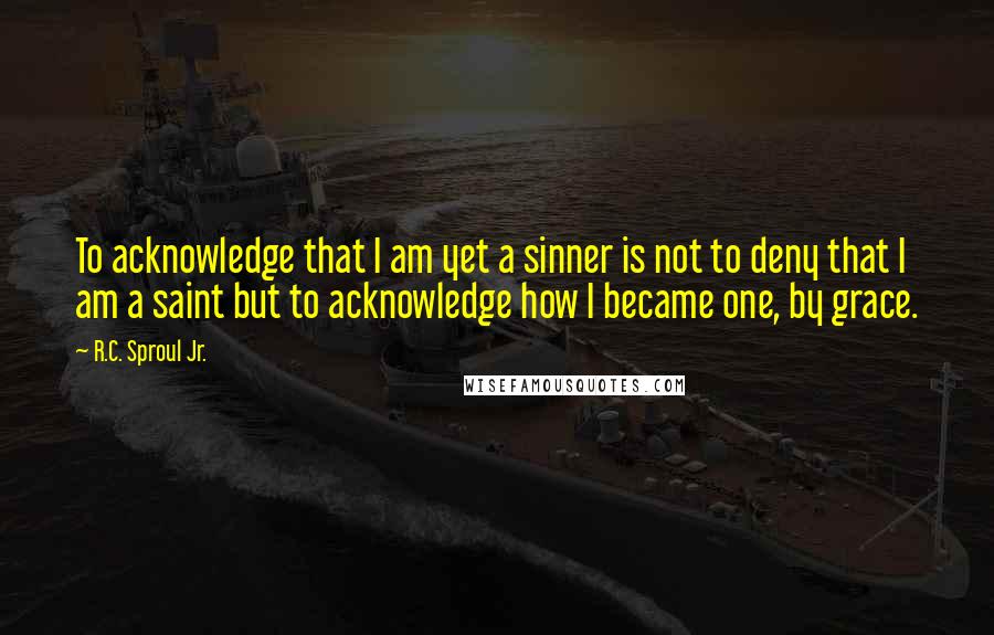 R.C. Sproul Jr. Quotes: To acknowledge that I am yet a sinner is not to deny that I am a saint but to acknowledge how I became one, by grace.