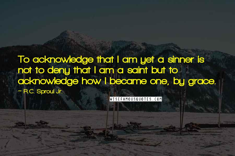 R.C. Sproul Jr. Quotes: To acknowledge that I am yet a sinner is not to deny that I am a saint but to acknowledge how I became one, by grace.