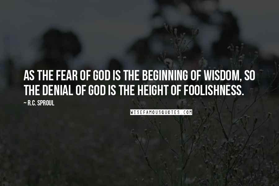 R.C. Sproul Quotes: As the fear of God is the beginning of wisdom, so the denial of God is the height of foolishness.