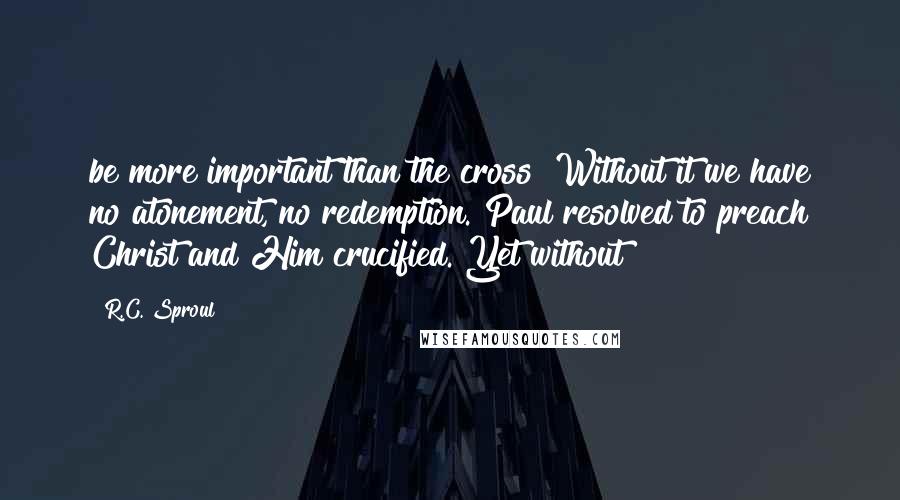 R.C. Sproul Quotes: be more important than the cross? Without it we have no atonement, no redemption. Paul resolved to preach Christ and Him crucified. Yet without