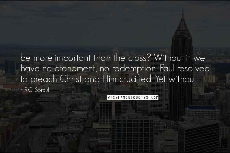 R.C. Sproul Quotes: be more important than the cross? Without it we have no atonement, no redemption. Paul resolved to preach Christ and Him crucified. Yet without