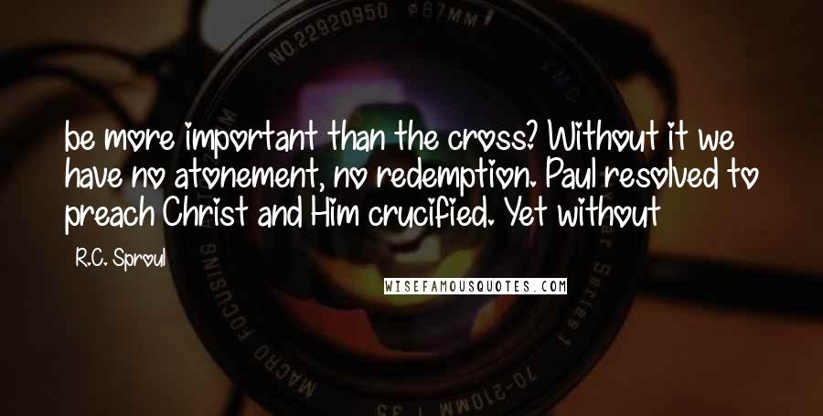 R.C. Sproul Quotes: be more important than the cross? Without it we have no atonement, no redemption. Paul resolved to preach Christ and Him crucified. Yet without